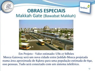 OBRAS ESPECIAIS
         Makkah Gate (Bawabat Makkah)




             Em Projeto - Valor estimado: US$ 27 bilhões
Meeca Gateway será um nova cidade entre Jeddah-Meeca projetada
numa área aproximada de 84km2 para uma população estimada de 690,
000 pessoas. Tudo será conectado com um sistema teleférico.
                                                              12
 