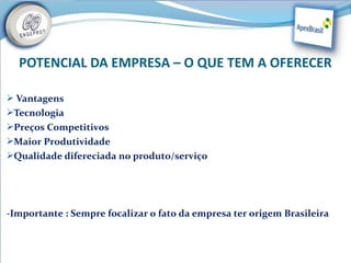POTENCIAL DA EMPRESA – O QUE TEM A OFERECER

 Vantagens
Tecnologia
Preços Competitivos
Maior Produtividade
Qualidade difereciada no produto/serviço




-Importante : Sempre focalizar o fato da empresa ter origem Brasileira
 