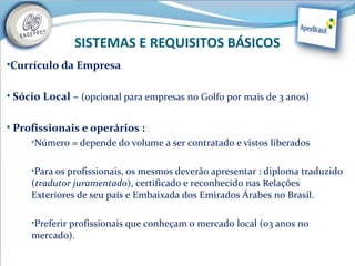 SISTEMAS E REQUISITOS BÁSICOS
•Currículo da Empresa


• Sócio Local – (opcional para empresas no Golfo por mais de 3 anos)


• Profissionais e operários :
     •Número = depende do volume a ser contratado e vistos liberados


     •Para os profissionais, os mesmos deverão apresentar : diploma traduzido
     (tradutor juramentado), certificado e reconhecido nas Relações
     Exteriores de seu país e Embaixada dos Emirados Árabes no Brasil.

     •Preferir profissionais que conheçam o mercado local (03 anos no
     mercado).
 
