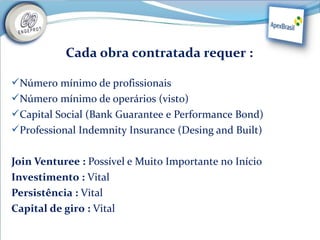 Cada obra contratada requer : 

Número mínimo de profissionais
Número mínimo de operários (visto)
Capital Social (Bank Guarantee e Performance Bond)
Professional Indemnity Insurance (Desing and Built)


Join Venturee : Possível e Muito Importante no Início
Investimento : Vital
Persistência : Vital
Capital de giro : Vital
 