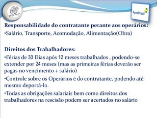 Responsabilidade do contratante perante aos operários:
•Salário, Transporte, Acomodação, Alimentação(Obra)


Direitos dos Trabalhadores:
•Férias de 30 Dias após 12 meses trabalhados , podendo-se
extender por 24 meses (mas as primeiras férias deverão ser
pagas no vencimento + salário)
•Controle sobre os Operários é do contratante, podendo até
mesmo deportá-lo.
•Todas as obrigações salariais bem como direitos dos
trabalhadores na rescisão podem ser acertados no salário
 