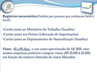Registros necessários(Detidos por pessoas que conheçam bem o
local):


•Cartão junto ao Ministério do Trabalho (Saudita)
•Cartão junto aos Portos (Liberação de Importações)
•Cartão junto ao Departamento de Naturalização (Saudita)


Visto:  45 a 60 dias , e um custo aproximado de SR 3500, mas
muitas empresas preferem comprar vistos (SR 20,000 a 25,000)
em função do número limitado de vistos liberados
 