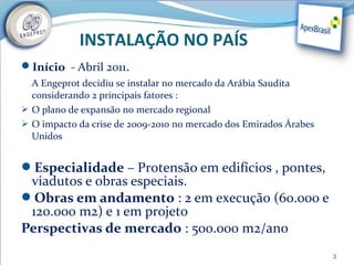 INSTALAÇÃO NO PAÍS
Início - Abril 2011.
  A Engeprot decidiu se instalar no mercado da Arábia Saudita
  considerando 2 principais fatores :
 O plano de expansão no mercado regional
 O impacto da crise de 2009-2010 no mercado dos Emirados Árabes
  Unidos


Especialidade – Protensão em edifícios , pontes,
 viadutos e obras especiais.
Obras em andamento : 2 em execução (60.000 e
 120.000 m2) e 1 em projeto
Perspectivas de mercado : 500.000 m2/ano
                                                                   3
 