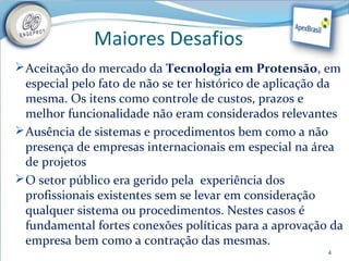 Maiores Desafios
 Aceitação do mercado da Tecnologia em Protensão, em
  especial pelo fato de não se ter histórico de aplicação da
  mesma. Os itens como controle de custos, prazos e
  melhor funcionalidade não eram considerados relevantes
 Ausência de sistemas e procedimentos bem como a não
  presença de empresas internacionais em especial na área
  de projetos
 O setor público era gerido pela experiência dos
  profissionais existentes sem se levar em consideração
  qualquer sistema ou procedimentos. Nestes casos é
  fundamental fortes conexões políticas para a aprovação da
  empresa bem como a contração das mesmas.
                                                         4
 