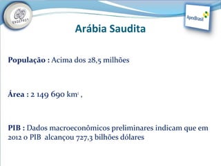 Arábia Saudita

População : Acima dos 28,5 milhões



Área : 2 149 690 km2 ,



PIB : Dados macroeconômicos preliminares indicam que em
2012 o PIB alcançou 727,3 bilhões dólares
 