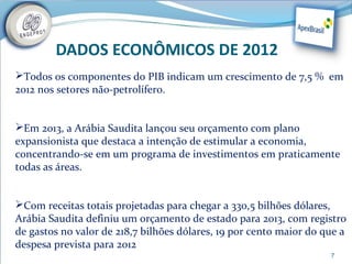 DADOS ECONÔMICOS DE 2012
Todos os componentes do PIB indicam um crescimento de 7,5 % em
2012 nos setores não-petrolífero.


Em 2013, a Arábia Saudita lançou seu orçamento com plano
expansionista que destaca a intenção de estimular a economia,
concentrando-se em um programa de investimentos em praticamente
todas as áreas.


Com receitas totais projetadas para chegar a 330,5 bilhões dólares,
Arábia Saudita definiu um orçamento de estado para 2013, com registro
de gastos no valor de 218,7 bilhões dólares, 19 por cento maior do que a
despesa prevista para 2012
                                                                    7
 
