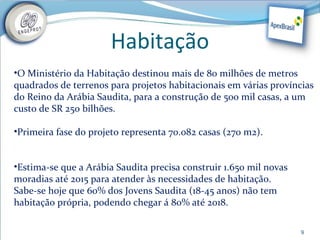 Habitação
•O Ministério da Habitação destinou mais de 80 milhões de metros
quadrados de terrenos para projetos habitacionais em várias províncias
do Reino da Arábia Saudita, para a construção de 500 mil casas, a um
custo de SR 250 bilhões.

•Primeira fase do projeto representa 70.082 casas (270 m2).


•Estima-se que a Arábia Saudita precisa construir 1.650 mil novas
moradias até 2015 para atender às necessidades de habitação.
Sabe-se hoje que 60% dos Jovens Saudita (18-45 anos) não tem
habitação própria, podendo chegar á 80% até 2018.

                                                                    9
 