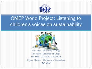 Fiona Ellis – University of Otago
Lyn Foote - University of Otago
Diti Hill – University of Auckland
Glynne Mackey – University of Canterbury
July 2012
OMEP World Project: Listening to
children's voices on sustainability
 