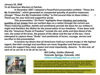 January 02, 2008 To all American Warriors & Patriots, In December 2007 I released a PowerPoint presentation entitled, “These Are My Credentials”, which generated an unexpected quantity of positive responses. (Google “These Are My Credentials Coffey” to find several links to these slides  ).   I Thank you for your kind and supportive words. This presentation “On Point” highlights those  timeless and enduring qualities of our troops  from our earliest days as a nation through the current war. These enduring qualities, beliefs and sentiments provide the basis for our military’s might and therefore the lifeline for the preservation of our freedoms.  It has been said that the “American Fluids of Freedom” include the red, white and blue blood of the vein, the sweat of the brow, the grease of the elbow and the tear of the eye. I have attempted to capture these “fluids” and sentiments of honor, courage, service and sacrifice in this presentation. It remains my desire that all Americans hold our current troops in the highest regard, that their courage and sacrifices are never forgotten and that our troops receive the support they need, expect and most importantly, deserve.  To this end, all each of us can do is to do all we can do. Bill Coffey, Soldier (Retired) Colorado Springs, Colorado, USA [email_address]   This presentation is provided fully without restrictions. You may use it, post it, distribute it, use its parts in any way you would like. The quotes may be considered “public domain”, while some of the photos may be copyrighted. I receive many photos without credit to the originators and therefore do not know the sources for many of them.  Bill Coffey, Basra Iraq, June 2006 If you have any great quotes, letters, stories or photos you would like to share for future presentations please email to the above address  Thanking you in advance!! 