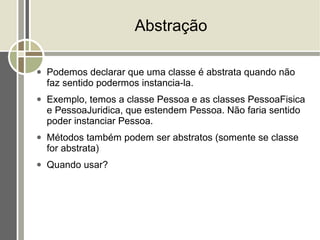 Abstração

●   Podemos declarar que uma classe é abstrata quando não
    faz sentido podermos instancia-la.
●   Exemplo, temos a classe Pessoa e as classes PessoaFisica
    e PessoaJuridica, que estendem Pessoa. Não faria sentido
    poder instanciar Pessoa.
●   Métodos também podem ser abstratos (somente se classe
    for abstrata)
●   Quando usar?
 
