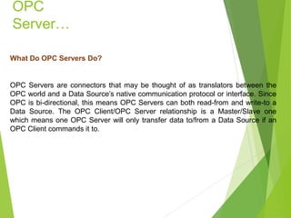 OPC
Server…
What Do OPC Servers Do?
OPC Servers are connectors that may be thought of as translators between the
OPC world and a Data Source’s native communication protocol or interface. Since
OPC is bi-directional, this means OPC Servers can both read-from and write-to a
Data Source. The OPC Client/OPC Server relationship is a Master/Slave one
which means one OPC Server will only transfer data to/from a Data Source if an
OPC Client commands it to.
 