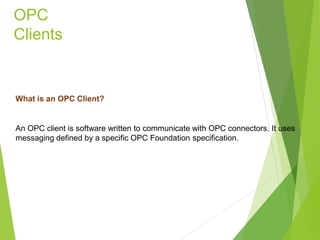 OPC
Clients
What is an OPC Client?
An OPC client is software written to communicate with OPC connectors. It uses
messaging defined by a specific OPC Foundation specification.
 