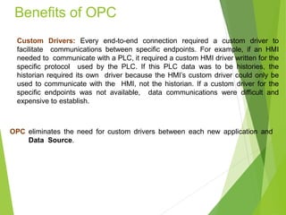 Benefits of OPC
Custom Drivers: Every end-to-end connection required a custom driver to
facilitate communications between specific endpoints. For example, if an HMI
needed to communicate with a PLC, it required a custom HMI driver written for the
specific protocol used by the PLC. If this PLC data was to be histories, the
historian required its own driver because the HMI’s custom driver could only be
used to communicate with the HMI, not the historian. If a custom driver for the
specific endpoints was not available, data communications were difficult and
expensive to establish.
OPC eliminates the need for custom drivers between each new application and
Data Source.
 