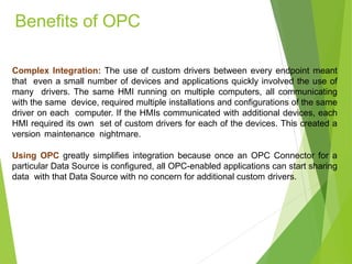 Complex Integration: The use of custom drivers between every endpoint meant
that even a small number of devices and applications quickly involved the use of
many drivers. The same HMI running on multiple computers, all communicating
with the same device, required multiple installations and configurations of the same
driver on each computer. If the HMIs communicated with additional devices, each
HMI required its own set of custom drivers for each of the devices. This created a
version maintenance nightmare.
Using OPC greatly simplifies integration because once an OPC Connector for a
particular Data Source is configured, all OPC-enabled applications can start sharing
data with that Data Source with no concern for additional custom drivers.
Benefits of OPC
 