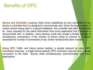 Device and Controller Loading: Each driver establishes its own connection to the
device or controller that it is designed to communicate with. Given the large number of
custom drivers being used in a typical installation, the controller was often bombarded
by many requests for the same information from every application that it needed to
communicate with. In addition, many devices could only accept a limited number of
simultaneous connections. If the number of drivers trying to connect to a device
exceeded the number of connections it had, further workarounds were needed.
Using OPC Traffic, and hence device loading, is greatly reduced by using OPC
Connectors because a single Device-specific OPC connector requires only a single
connection to the Data Source while simultaneously communicating with many
applications
Benefits of OPC
 