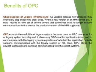Obsolescence of Legacy Infrastructure: As vendors release new products they
eventually stop supporting older ones. When a new version of an HMI comes out, it
may require its own set of device drivers that sometimes may no longer support
communications with a device the previous version of the HMI supported.
OPC extends the useful life of legacy systems because once an OPC connector for
a legacy system is configured, it allows any OPC-enabled application (most are) to
communicate with the legacy system regardless of whether the application natively
supports communication with the legacy system or not. Thus, OPC allows the
newest applications to continue communicating with the oldest systems.
Benefits of OPC
 
