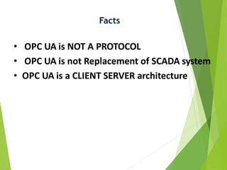Facts
• OPC UA is NOT A PROTOCOL
• OPC UA is not Replacement of SCADA system
• OPC UA is a CLIENT SERVER architecture
 