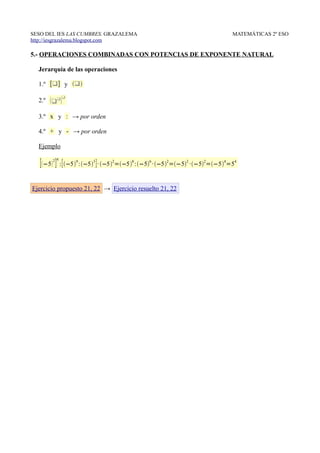 SESO DEL IES LAS CUMBRES. GRAZALEMA                                               MATEMÁTICAS 2º ESO
http://iesgrazalema.blogspot.com

5.- OPERACIONES COMBINADAS CON POTENCIAS DE EXPONENTE NATURAL

  Jerarquía de las operaciones

  1.º [] y 
             
  2.º 

  3.º x y : → por orden

  4.º + y - → por orden

  Ejemplo
         4
   [ −5 2 ] : [ −59 : −53 ] · −52=−58 :−56 · −52=−52 ·−52=−54=54

Ejercicio propuesto 21, 22 → Ejercicio resuelto 21, 22
 