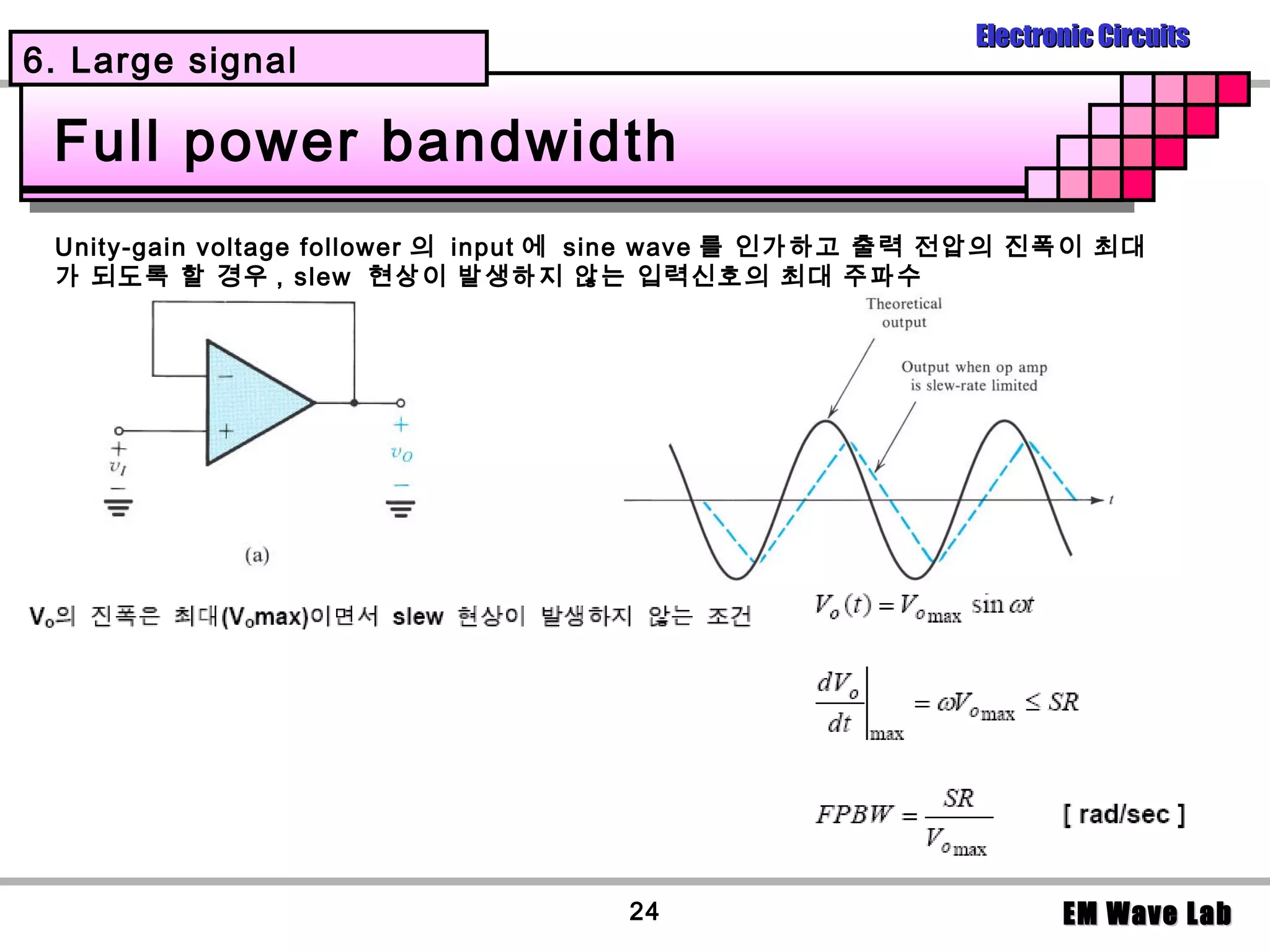 Electronic Circuits
6. Large signal

 Full power bandwidth
 Unity-gain voltage follower 의 input 에 sine wave 를 인가하고 출력 전압의 진폭이 최대
 가 되도록 할 경우 , slew 현상이 발생하지 않는 입력신호의 최대 주파수




                                    24                           EM Wave Lab
 
