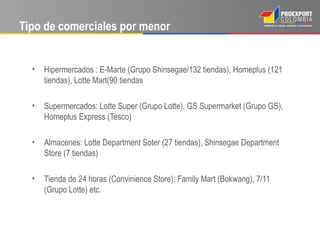 Tipo de comerciales por menor


  •   Hipermercados : E-Marte (Grupo Shinsegae/132 tiendas), Homeplus (121
      tiendas), Lotte Mart(90 tiendas

  •   Supermercados: Lotte Super (Grupo Lotte), GS Supermarket (Grupo GS),
      Homeplus Express (Tesco)

  •   Almacenes: Lotte Department Soter (27 tiendas), Shinsegae Department
      Store (7 tiendas)

  •   Tienda de 24 horas (Convinience Store): Family Mart (Bokwang), 7/11
      (Grupo Lotte) etc.
 