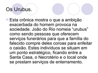 Os Urubus. Esta crônica mostra o que a ambição exacerbada do homem provoca na sociedade. João do Rio nomeia “urubus” como sendo pessoas que oferecem serviços funerários para que a família do falecido compre deles coroas para enfeitar o caixão. Estes indivíduos se situam em um ponto estratégico, ficando entre a Santa Casa, o Necrotério e o local onde se prestam serviços de enterramento. 