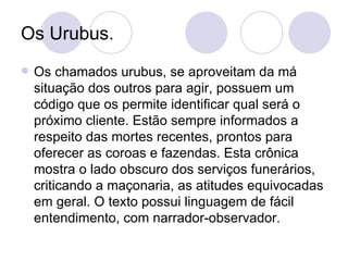 Os Urubus. Os chamados urubus, se aproveitam da má situação dos outros para agir, possuem um código que os permite identificar qual será o próximo cliente. Estão sempre informados a respeito das mortes recentes, prontos para oferecer as coroas e fazendas. Esta crônica mostra o lado obscuro dos serviços funerários, criticando a maçonaria, as atitudes equivocadas em geral. O texto possui linguagem de fácil entendimento, com narrador-observador. 