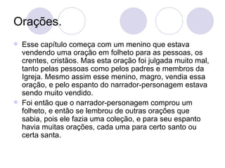 Orações. Esse capítulo começa com um menino que estava vendendo uma oração em folheto para as pessoas, os crentes, cristãos. Mas esta oração foi julgada muito mal, tanto pelas pessoas como pelos padres e membros da Igreja. Mesmo assim esse menino, magro, vendia essa oração, e pelo espanto do narrador-personagem estava sendo muito vendido. Foi então que o narrador-personagem comprou um folheto, e então se lembrou de outras orações que sabia, pois ele fazia uma coleção, e para seu espanto havia muitas orações, cada uma para certo santo ou certa santa. 