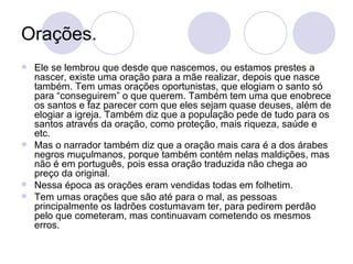 Orações. Ele se lembrou que desde que nascemos, ou estamos prestes a nascer, existe uma oração para a mãe realizar, depois que nasce também. Tem umas orações oportunistas, que elogiam o santo só para “conseguirem” o que querem. Também tem uma que enobrece os santos e faz parecer com que eles sejam quase deuses, além de elogiar a igreja. Também diz que a população pede de tudo para os santos através da oração, como proteção, mais riqueza, saúde e etc. Mas o narrador também diz que a oração mais cara é a dos árabes negros muçulmanos, porque também contém nelas maldições, mas não é em português, pois essa oração traduzida não chega ao preço da original. Nessa época as orações eram vendidas todas em folhetim. Tem umas orações que são até para o mal, as pessoas principalmente os ladrões costumavam ter, para pedirem perdão pelo que cometeram, mas continuavam cometendo os mesmos erros. 