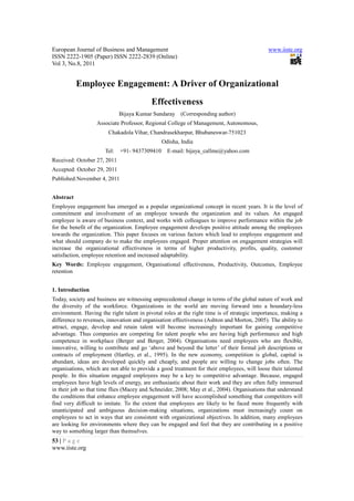 European Journal of Business and Management                                                  www.iiste.org
ISSN 2222-1905 (Paper) ISSN 2222-2839 (Online)
Vol 3, No.8, 2011


           Employee Engagement: A Driver of Organizational
                                          Effectiveness
                             Bijaya Kumar Sundaray (Corresponding author)
                   Associate Professor, Regional College of Management, Autonomous,
                        Chakadola Vihar, Chandrasekharpur, Bhubaneswar-751023
                                               Odisha, India
                      Tel:   +91- 9437309410     E-mail: bijaya_callme@yahoo.com
Received: October 27, 2011
Accepted: October 29, 2011
Published:November 4, 2011


Abstract
Employee engagement has emerged as a popular organizational concept in recent years. It is the level of
commitment and involvement of an employee towards the organization and its values. An engaged
employee is aware of business context, and works with colleagues to improve performance within the job
for the benefit of the organization. Employee engagement develops positive attitude among the employees
towards the organization. This paper focuses on various factors which lead to employee engagement and
what should company do to make the employees engaged. Proper attention on engagement strategies will
increase the organizational effectiveness in terms of higher productivity, profits, quality, customer
satisfaction, employee retention and increased adaptability.
Key Words: Employee engagement, Organisational effectiveness, Productivity, Outcomes, Employee
retention


1. Introduction
Today, society and business are witnessing unprecedented change in terms of the global nature of work and
the diversity of the workforce. Organizations in the world are moving forward into a boundary-less
environment. Having the right talent in pivotal roles at the right time is of strategic importance, making a
difference to revenues, innovation and organisation effectiveness (Ashton and Morton, 2005). The ability to
attract, engage, develop and retain talent will become increasingly important for gaining competitive
advantage. Thus companies are competing for talent people who are having high performance and high
competence in workplace (Berger and Berger, 2004). Organisations need employees who are flexible,
innovative, willing to contribute and go ‘above and beyond the letter’ of their formal job descriptions or
contracts of employment (Hartley, et al., 1995). In the new economy, competition is global, capital is
abundant, ideas are developed quickly and cheaply, and people are willing to change jobs often. The
organisations, which are not able to provide a good treatment for their employees, will loose their talented
people. In this situation engaged employees may be a key to competitive advantage. Because, engaged
employees have high levels of energy, are enthusiastic about their work and they are often fully immersed
in their job so that time flies (Macey and Schneider, 2008; May et al., 2004). Organisations that understand
the conditions that enhance employee engagement will have accomplished something that competitors will
find very difficult to imitate. To the extent that employees are likely to be faced more frequently with
unanticipated and ambiguous decision-making situations, organizations must increasingly count on
employees to act in ways that are consistent with organizational objectives. In addition, many employees
are looking for environments where they can be engaged and feel that they are contributing in a positive
way to something larger than themselves.
53 | P a g e
www.iiste.org
 