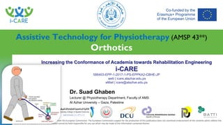Increasing the Conformance of Academia towards Rehabilitation Engineering
i-CARE
586403-EPP-1-2017-1-PS-EPPKA2-CBHE-JP
web | icare.alazhar.edu.ps
eMail | icare@alazhar.edu.ps
This project has been co-funded with support from the European Commission. The European Commission support for the production of this publication does not constitute endorsement of the contents which reflects the
views only of the authors, and the Commission cannot be held responsible for any use which may be made of the information contained therein
PROJECT
PARTNERS
Assistive Technology for Physiotherapy (AMSP 43**)
Orthotics
Dr. Suad Ghaben
Lecturer @ Physiotherapy Department, Faculty of AMS
Al Azhar University – Gaza, Palestine
 