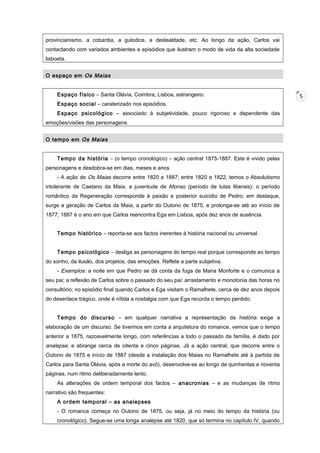 provincianismo, a cobardia, a gulodice, a deslealdade, etc. Ao longo da ação, Carlos vai
contactando com variados ambientes e episódios que ilustram o modo de vida da alta sociedade
lisboeta.
O espaço em Os Maias
Espaço físico – Santa Olávia, Coimbra, Lisboa, estrangeiro.
Espaço social – caraterizado nos episódios.
Espaço psicológico – associado à subjetividade, pouco rigoroso e dependente das
emoções/visões das personagens.
O tempo em Os Maias
Tempo da história – (o tempo cronológico) – ação central 1875-1887. Este é vivido pelas
personagens e desdobra-se em dias, meses e anos.
- A ação de Os Maias decorre entre 1820 e 1887; entre 1820 e 1822, temos o Absolutismo
intolerante de Caetano da Maia, a juventude de Afonso (período de lutas liberais); o período
romântico da Regeneração corresponde à paixão e posterior suicídio de Pedro; em destaque,
surge a geração de Carlos da Maia, a partir do Outono de 1875, e prolonga-se até ao início de
1877; 1887 é o ano em que Carlos reencontra Ega em Lisboa, após dez anos de ausência.
Tempo histórico – reporta-se aos factos inerentes à história nacional ou universal.
Tempo psicológico – desliga as personagens do tempo real porque corresponde ao tempo
do sonho, da ilusão, dos projetos, das emoções. Reflete a parte subjetiva.
- Exemplos: a noite em que Pedro se dá conta da fuga de Maria Monforte e o comunica a
seu pai; a reflexão de Carlos sobre o passado do seu pai; arrastamento e monotonia das horas no
consultório; no episódio final quando Carlos e Ega visitam o Ramalhete, cerca de dez anos depois
do desenlace trágico, onde é nítida a nostalgia com que Ega recorda o tempo perdido.
Tempo do discurso – em qualquer narrativa a representação da história exige a
elaboração de um discurso. Se tivermos em conta a arquitetura do romance, vemos que o tempo
anterior a 1875, razoavelmente longo, com referências a todo o passado da família, é dado por

analepse, e abrange cerca de oitenta e cinco páginas. Já a ação central, que decorre entre o
Outono de 1875 e início de 1887 (desde a instalação dos Maias no Ramalhete até à partida de
Carlos para Santa Olávia, após a morte do avô), desenvolve-se ao longo de quinhentas e noventa
páginas, num ritmo deliberadamente lento.
As alterações de ordem temporal dos factos – anacronias – e as mudanças de ritmo
narrativo são frequentes:
A ordem temporal – as analepses
- O romance começa no Outono de 1875, ou seja, já no meio do tempo da história (ou
cronológico). Segue-se uma longa analepse até 1820, que só termina no capítulo IV, quando

5

 