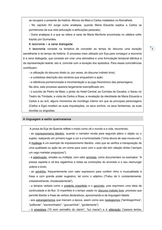 se recupera o presente da história: Afonso da Maia e Carlos instalados no Ramalhete.
- No capítulo XV surge outra analepse, quando Maria Eduarda explica a Carlos os
pormenores da sua vida (educação e atribuições pessoais).
- Outra analepse é a que se refere à carta de Maria Monforte encontrada no célebre cofre
trazido por Guimarães.
A isocronia – a cena dialogada
A isocronia consiste na tentativa de conceder ao tempo do discurso uma duração
semelhante à do tempo da história. O processo mais utilizado por Eça para conseguir a isocronia
é a cena dialogada, que consiste em criar uma atmosfera e uma formulação temporal idêntica à
da representação teatral, isto é, coincide com a duração dos episódios. Para essas coincidências
contribuem:
- a utilização do discurso direto (e, por vezes, do discurso indireto livre);
- a cuidadosa descrição dos cenários que enquadram a ação;
- a referência pormenorizada à movimentação e ao jogo fisionómico das personagens.
Na obra, este processo aparece largamente exemplificado em:
- o suicídio de Pedro da Maia; o jantar do Hotel Central; as Corridas de Cavalos; o Sarau no
Teatro da Trindade; a visita de Carlos a Rosa; a revelação da identidade de Maria Eduarda a
Carlos e ao avô, alguns momentos de monólogo interior em que as principais personagens
(Carlos e Ega) revelam as suas inquietações, os seus sonhos, os seus fantasmas, as suas
dúvidas ou angústias.
A linguagem e estilo queirosianos
A prosa de Eça de Queirós reflete o modo como vê o mundo e a vida, recorrendo:
- ao impressionismo literário, quando o narrador revela para segundo plano o objeto ou o
sujeito, realçando em primeiro lugar a cor e a luminosidade (“Uma alvura de saia moveu-se”).
A hipálage é um exemplo de impressionismo literário, visto que se verifica a transposição de
uma qualidade ou ação de um nome para outro com o qual não tem relação direta (“sempre
um vago martelar preguiçoso”).
- à adjetivação, simples ou múltipla, com valor animista, como documentam os exemplos: “A
pressa esperta e vã dos regatinhos e todas as contorções do arvoredo e o seu resmungar

solene e tonto.
- ao advérbio, frequentemente com valor expressivo para conferir ritmo e musicalidade à
frase e com grande poder sugestivo, tal como o adjetivo (“Falou de ti constantemente,

irresistivelmente, imoderadamente”).
- a tempos verbais como o pretérito imperfeito e o gerúndio, pois exprimem uma ideia de
continuidade e de fluir. O imperfeito é o tempo usado no discurso indireto livre, processo que
permite libertar a frase de verbos declarativos, aproximando-a da linguagem falada.
- aos estrangeirismos que marcam a época, assim como aos neologismos (“lambisgonhice”,
“politicote”, “escrevinhador”, “gouvarinhar”, “gordamente”).
- à sinestesia (“O som vermelho do clarim”, “luz macia”) e à aliteração (“passos lentos,

5

 