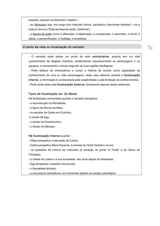 pesados, pisavam surdamente o tapete”).
- ao diminutivo que, ora surge com intenção irónica, sarcástica (“perninhas bambas”), ora a
traduzir ternura (“Está-se fazendo tarde, Carlinhos”).
- a figuras de estilo como a aliteração, a adjetivação, a comparação, o assíndeto, a ironia, a
elipse, a personificação, a hipálage, a sinestesia.
O ponto de vista ou focalização do narrador
- O narrador pode adotar um ponto de vista omnisciente , quando tem um total
conhecimento da diegese (história), caraterizando exaustivamente as personagens e os
espaços, e manipulando o tempo segundo as suas opções ideológicas.
- Pode abdicar da omnisciência e contar a história de acordo coma capacidade de
conhecimento de uma ou mais personagens; neste caso estamos perante a focalização
interna: a informação é condicionada pela subjetividade e pela limitação de conhecimentos.
- Pode ainda optar pela focalização externa , fornecendo apenas dados exteriores.
Tipos de focalização em Os Maias
Há focalização omnisciente quando o narrador perspetiva:
- a reconstrução do Ramalhete;
- a figura de Afonso da Maia;
- os estudos de Carlos em Coimbra;
-o retrato de Ega;
- o retrato de Eusebiozinho;
- o retrato de Dâmaso.
Há focalização interna quando:
- Vilaça perspetiva a educação de Carlos;
- Carlos perspetiva Maria Eduarda, à entrada do Hotel Central e na rua;
- os episódios da crónica de costumes (à exceção do jornal “A Tarde” e do Sarau da
Trindade);
- a cidade de Lisboa e a sua sociedade, dez anos depois do desenlace;
- Ega perspetiva o episódio dos jornais;
- o Ramalhete fechado;
- a sua própria consciência, em momentos ligados ao espaço psicológico.

5

 