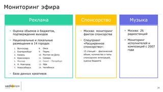  Оценка объемов и бюджетов,
подтверждение выходов
 Национальные и локальные
размещения в 14 городах
 База данных креативов
1. Волгоград
2. Екатеринбург
3. Казань
4. Красноярск
5. Москва
6. Н. Новгород
7. Новосибирск
8. Омск
9. Пермь
10. Ростов-на-Дону
11. Самара
12. Санкт - Петербург
13. Уфа
14. Челябинск
Мониторинг эфира
Реклама Музыка
 Москва: 26
радиостанций
 Мониторинг
исполнителей и
композиций с 2007
года
Спонсорство
 Москва: мониторинг
фактов спонсорства
 Спецпроект
«Расширенное
спонсорство»:
15 станций - фактический
объем, количество и типы
спонсорских интеграций,
оценка бюджета
28
 