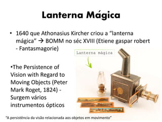 Lanterna Magica
• 1640 que Athonasius Kircher criou a “lanterna
mágica”  BOMM no séc XVIII (Etiene gaspar robert
- Fantasmagorie)
•The Persistence of
Vision with Regard to
Moving Objects (Peter
Mark Roget, 1824) -
Surgem vários
instrumentos ópticos
“A persistência da visão relacionada aos objetos em movimento”
Lanterna mágica
´
 