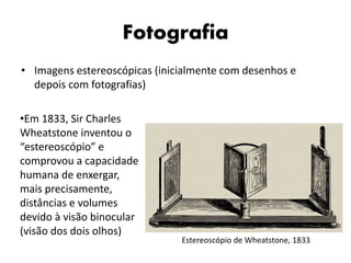 Fotografia
• Imagens estereoscópicas (inicialmente com desenhos e
depois com fotografias)
•Em 1833, Sir Charles
Wheatstone inventou o
“estereoscópio” e
comprovou a capacidade
humana de enxergar,
mais precisamente,
distâncias e volumes
devido à visão binocular
(visão dos dois olhos)
Estereoscópio de Wheatstone, 1833
 