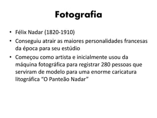Fotografia
• Félix Nadar (1820-1910)
• Conseguiu atrair as maiores personalidades francesas
da época para seu estúdio
• Começou como artista e inicialmente usou da
máquina fotográfica para registrar 280 pessoas que
serviram de modelo para uma enorme caricatura
litográfica “O Panteão Nadar”
 