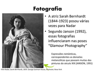 Fotografia
• A atriz Sarah Bernhardt
(1844-1923) posou várias
vezes para Nadar
• Segundo Janson (1992),
essas fotografias
influenciaram nas poses
“Glamour Photography”
Expressões românticas,
correspondentes as donzelas
melancólicas que povoam muitas das
pinturas do século XIX (JANSON, 1991)
Félix Nadar, Sarah Bernhardt, 1859. George Eastman House, Rochester, Nova York
 