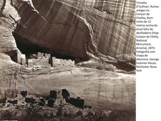 Timothy
O’Sullivan. Ruínas
antigas no
Canyon de
Chelley, Num
nicho de 15
metros acima do
atual leito do
desfiladeiro (Hoje
Canyon de Chelly,
National
Monument,
Arizona), 1873.
Fotografia com
chapa de
albumina. George
Eastman House,
Rochester, Nova
York
 