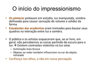 O início do impressionismo
• Os pintores pintavam em estúdio, luz manipulada, sombra
delineada para causar sensação de volume e solidez da
forma
• Estudantes das academias eram treinados para basear seus
quadros na interação entre luz e sombra.
• O público e os artistas esqueceram que, ao ar livre, em
geral, não percebemos as coisas partindo do escuro para a
luz  Existem contrastes violentos na luz solar.
– Iluminação mais brusca
– Objetos ao redor também influenciam na cor do objeto
retratado
• Confiança nos olhos, e não em nossa percepção
 
