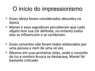 O início do impressionismo
• Esses ideais foram considerados absurdos na
época
• Manet e seus seguidores perceberam que cada
objeto tem sua cor definida, no entanto todos
eles se influenciam e se combinam.
• Esses conceitos não foram todos elaborados por
uma pessoa e nem de uma só vez.
• Mesmo em suas primeiras telas, onde o conceito
de luz e sombra brusca se destacava, Manet foi
bastante criticado
 