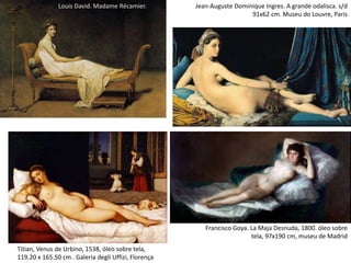 Titian, Venus de Urbino, 1538, óleo sobre tela,
119.20 x 165.50 cm . Galeria degli Uffizi, Florença
Francisco Goya. La Maja Desnuda, 1800. óleo sobre
tela, 97x190 cm, museu de Madrid
Louis David. Madame Récamier. Jean-Auguste Dominique Ingres. A grande odalisca. s/d
91x62 cm. Museu do Louvre, Paris
 