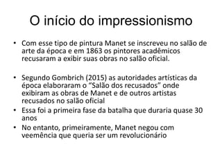 O início do impressionismo
• Com esse tipo de pintura Manet se inscreveu no salão de
arte da época e em 1863 os pintores acadêmicos
recusaram a exibir suas obras no salão oficial.
• Segundo Gombrich (2015) as autoridades artísticas da
época elaboraram o “Salão dos recusados” onde
exibiram as obras de Manet e de outros artistas
recusados no salão oficial
• Essa foi a primeira fase da batalha que duraria quase 30
anos
• No entanto, primeiramente, Manet negou com
veemência que queria ser um revolucionário
 