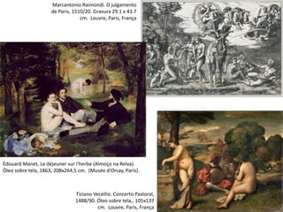 Tiziano Vecellio. Concerto Pastoral,
1488/90. Óleo sobre tela,. 105x137
cm. Louvre, Paris, França
Édouard Manet, Le déjeuner sur l'herbe (Almoço na Relva).
Óleo sobre tela, 1863, 208x264,5 cm. (Musée d'Orsay, Paris).
Marcantonio Raimondi. O julgamento
de Paris, 1510/20. Gravura 29.1 x 43.7
cm. Louvre, Paris, França
 