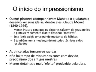 O início do impressionismo
• Outros pintores acompanhavam Manet e o ajudaram a
desenvolver suas ideias, dentre eles: Claude Monet
(1840-1926).
– Monet insistiu para que os pintores saíssem de seus ateliês
e pintassem somente diante dos seus “motivos”
– Essa ideia exigia uma grande mudança de hábitos.
– E também numa mudança de métodos técnicos e dos
resultados
• As pinceladas tornam-se rápidas
• Não há tempo de misturar as cores com devido
preciosismo dos antigos mestres
• Menos detalhes e mais “efeito” produzido pela obra.
 