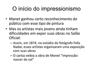 O início do impressionismo
• Manet ganhou certo reconhecimento do
público com esse tipo de pintura
• Mas os artistas mais jovens ainda tinham
dificuldades em expor suas obras no Salão
Oficial:
– Assim, em 1874, no estúdio do fotógrafo Felix
Nadar, esses artistas organizaram uma exposição
com suas obras
– O cartaz exibia a obra de Monet “impressão:
nascer do sol”
 