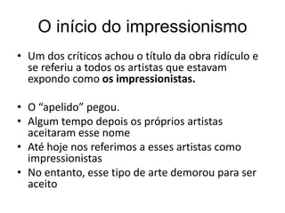 O início do impressionismo
• Um dos críticos achou o título da obra ridículo e
se referiu a todos os artistas que estavam
expondo como os impressionistas.
• O “apelido” pegou.
• Algum tempo depois os próprios artistas
aceitaram esse nome
• Até hoje nos referimos a esses artistas como
impressionistas
• No entanto, esse tipo de arte demorou para ser
aceito
 