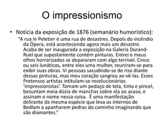 O impressionismo
• Notícia da exposição de 1876 (semanário humorístico):
“A rua le Peletier é uma rua de desastres. Depois do incêndio
da Ópera, está acontecendo agora mais um desastre.
Acaba de ser inaugurada a exposição na Galeria Durand-
Ruel que supostamente contém pinturas. Entrei e meus
olhos horrorizados se depararam com algo terrível. Cinco
ou seis lunáticos, entre eles uma mulher, reuniram-se para
exibir suas obras. Vi pessoas sacudindo-se de riso diante
dessas pinturas, mas meu coração sangrou ao vê-las. Esses
Pretensos artistas intitulam-se revolucionários
‘impressionistas’. Tomam um pedaço de tela, tinta e pincel,
besuntam meia dúzia de manchas sobre ela ao acaso, e
assinam o nome nessa coisa. É uma manifestação
delirante da mesma espécie que leva os internos de
Bedlam a apanharem pedras do caminho imaginando que
são diamantes.”
 