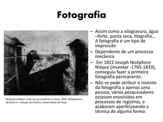 Fotografia
– Assim como a xilogravura, água
–forte, ponta seca, litografia...
A fotografia é um tipo de
impressão
– Dependente de um processo
mecânico
– Em 1822 Joseph Nicéphore
Niépce (inventor -1765-1833),
conseguiu fazer a primeira
fotografia permanente.
– Não se pode atribuir o invento
da fotografia a apenas uma
pessoa, vários pesquisadores
estavam envolvidos em
processos de registros, e
acabaram aperfeiçoando a
técnica de alguma forma.
Nicéphore Niépce. Vista da sua janela em Le Gras, 1826. Héliogravura,
16,5x18 cm. Coleção Gernsheim, Universidade do Texas
 