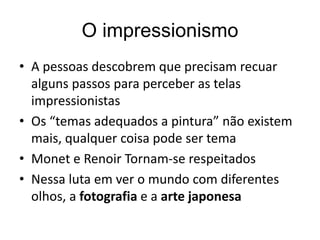 O impressionismo
• A pessoas descobrem que precisam recuar
alguns passos para perceber as telas
impressionistas
• Os “temas adequados a pintura” não existem
mais, qualquer coisa pode ser tema
• Monet e Renoir Tornam-se respeitados
• Nessa luta em ver o mundo com diferentes
olhos, a fotografia e a arte japonesa
 